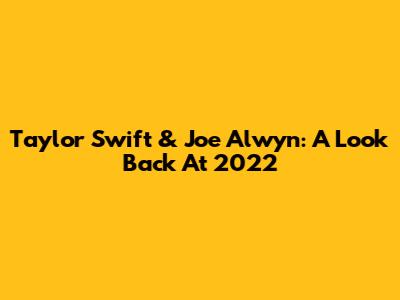 Taylor Swift & Joe Alwyn: A Look Back At 2022