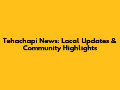 Tehachapi News: Local Updates & Community Highlights
