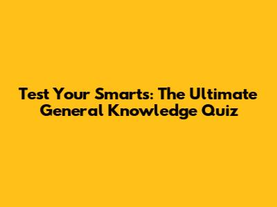 Test Your Smarts: The Ultimate General Knowledge Quiz