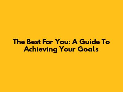 The Best For You: A Guide To Achieving Your Goals