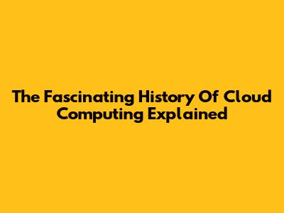 The Fascinating History Of Cloud Computing Explained