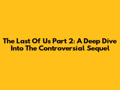 The Last Of Us Part 2: A Deep Dive Into The Controversial Sequel
