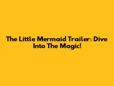 The Little Mermaid Trailer: Dive Into The Magic!
