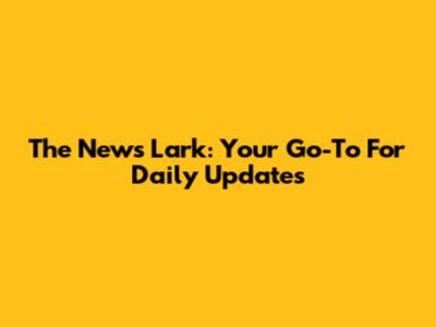 The News Lark: Your Go-To For Daily Updates