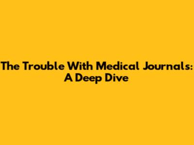 The Trouble With Medical Journals: A Deep Dive