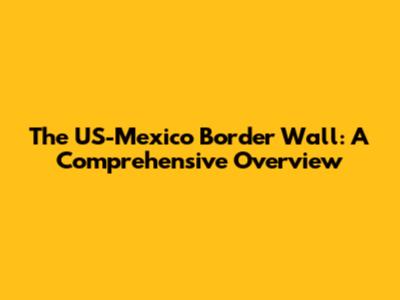 The US-Mexico Border Wall: A Comprehensive Overview