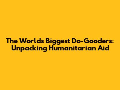 The World's Biggest Do-Gooders: Unpacking Humanitarian Aid