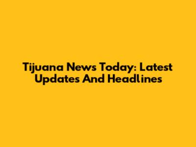 Tijuana News Today: Latest Updates And Headlines