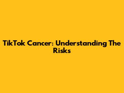 TikTok Cancer: Understanding The Risks