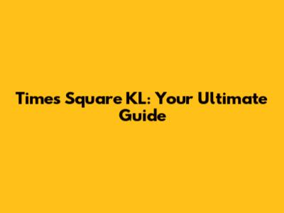 Times Square KL: Your Ultimate Guide