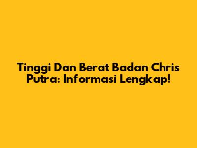 Tinggi Dan Berat Badan Chris Putra: Informasi Lengkap!