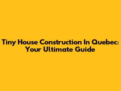 Tiny House Construction In Quebec: Your Ultimate Guide