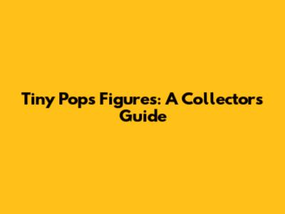 Tiny Pops Figures: A Collector's Guide