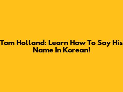 Tom Holland: Learn How To Say His Name In Korean!