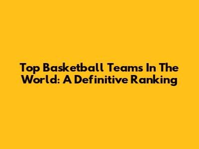 Top Basketball Teams In The World: A Definitive Ranking