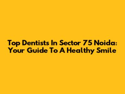 Top Dentists In Sector 75 Noida: Your Guide To A Healthy Smile