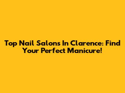 Top Nail Salons In Clarence: Find Your Perfect Manicure!