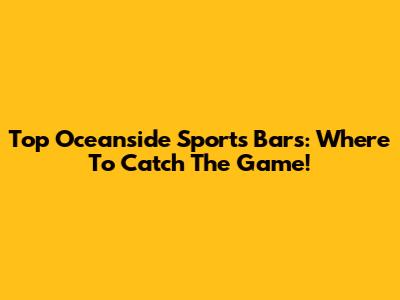 Top Oceanside Sports Bars: Where To Catch The Game!