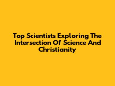 Top Scientists Exploring The Intersection Of Science And Christianity