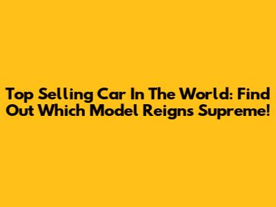 Top Selling Car In The World: Find Out Which Model Reigns Supreme!