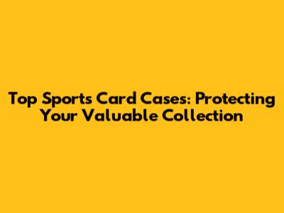 Top Sports Card Cases: Protecting Your Valuable Collection