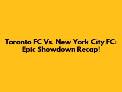 Toronto FC Vs. New York City FC: Epic Showdown Recap!