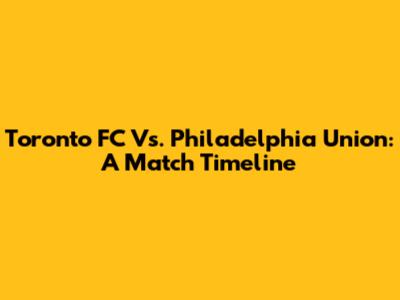 Toronto FC Vs. Philadelphia Union: A Match Timeline