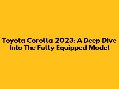 Toyota Corolla 2023: A Deep Dive Into The Fully Equipped Model