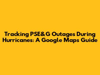 Tracking PSE&G Outages During Hurricanes: A Google Maps Guide