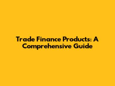 Trade Finance Products: A Comprehensive Guide