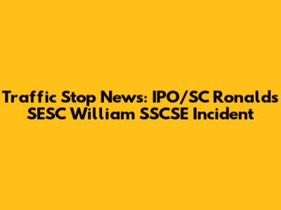 Traffic Stop News: IPO/SC Ronalds SESC William SSCSE Incident