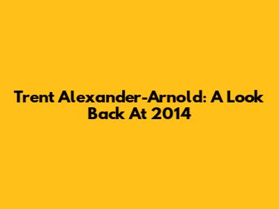 Trent Alexander-Arnold: A Look Back At 2014