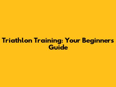 Triathlon Training: Your Beginner's Guide