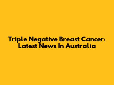 Triple Negative Breast Cancer: Latest News In Australia