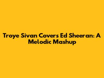 Troye Sivan Covers Ed Sheeran: A Melodic Mashup