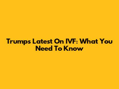 Trump's Latest On IVF: What You Need To Know