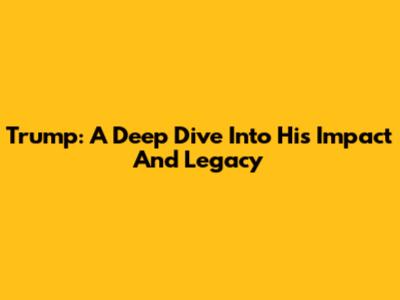 Trump: A Deep Dive Into His Impact And Legacy