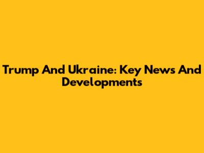 Trump And Ukraine: Key News And Developments