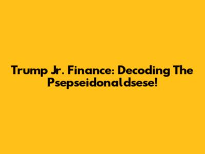 Trump Jr. Finance: Decoding The Psepseidonaldsese!