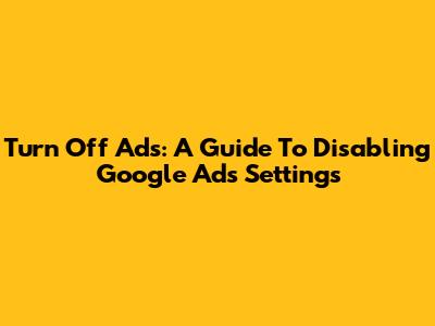 Turn Off Ads: A Guide To Disabling Google Ads Settings