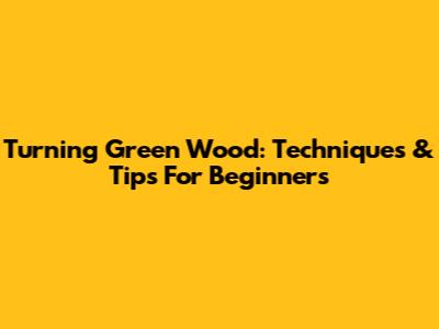 Turning Green Wood: Techniques & Tips For Beginners