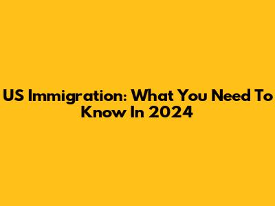 US Immigration: What You Need To Know In 2024