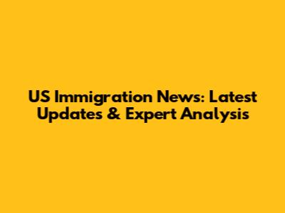 US Immigration News: Latest Updates & Expert Analysis