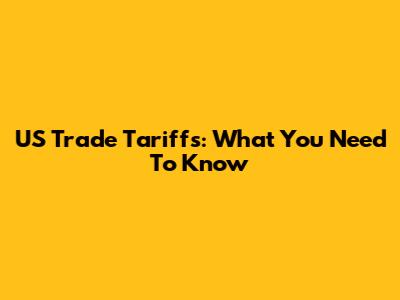 US Trade Tariffs: What You Need To Know