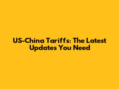 US-China Tariffs: The Latest Updates You Need