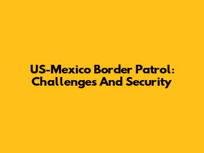 US-Mexico Border Patrol: Challenges And Security