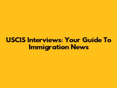 USCIS Interviews: Your Guide To Immigration News