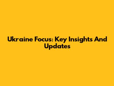 Ukraine Focus: Key Insights And Updates