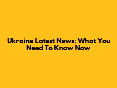 Ukraine Latest News: What You Need To Know Now