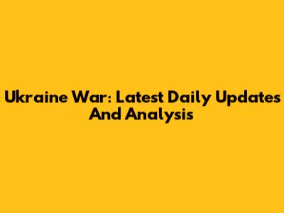Ukraine War: Latest Daily Updates And Analysis